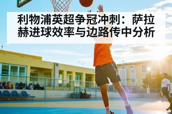 利物浦英超争冠冲刺：萨拉赫进球效率与边路传中分析